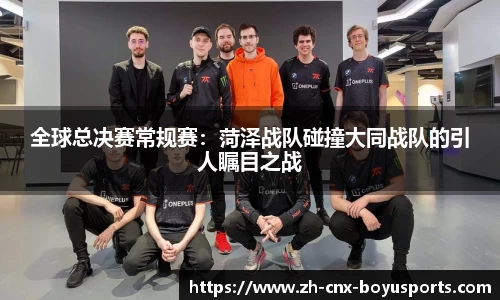 全球总决赛常规赛：菏泽战队碰撞大同战队的引人瞩目之战
